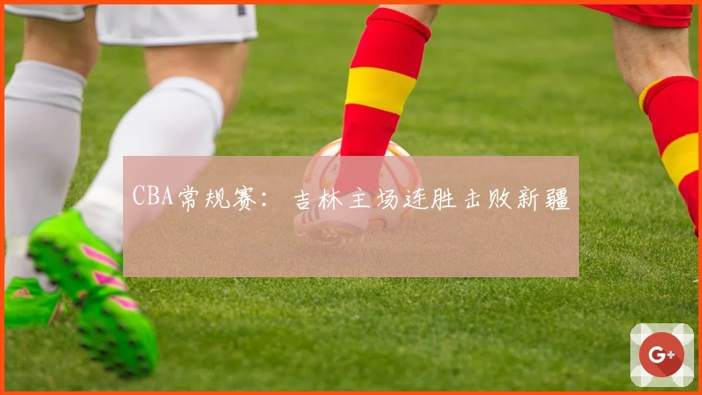 CBA常规赛：吉林主场连胜击败新疆