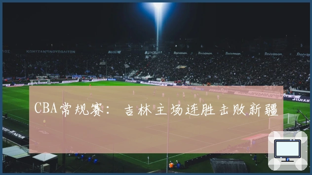 CBA常规赛：吉林主场连胜击败新疆