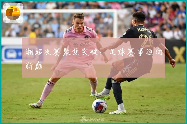 湘超决赛聚焦突破，足球赛事迈向新巅
